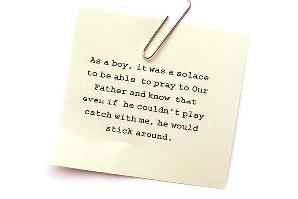 As a boy, it was a solace to be able to pray to Our Father and know that even if he couldnt play catch with me, he would stick around.